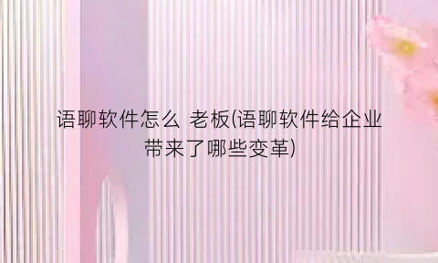 语聊软件怎么老板(语聊软件给企业带来了哪些变革)